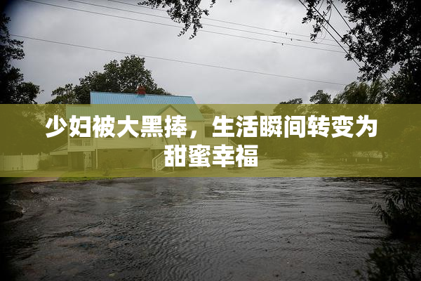 少妇被大黑捧，生活瞬间转变为甜蜜幸福