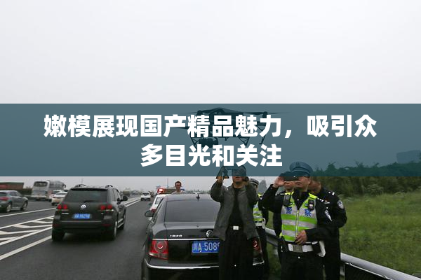 嫩模展现国产精品魅力，吸引众多目光和关注