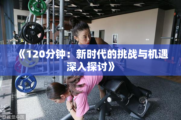 《120分钟：新时代的挑战与机遇深入探讨》