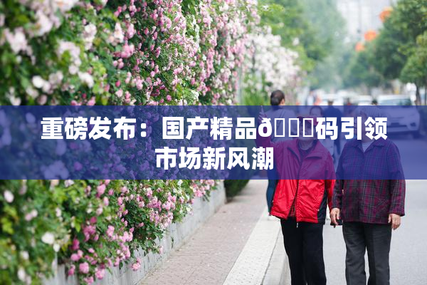 重磅发布：国产精品🈚码引领市场新风潮