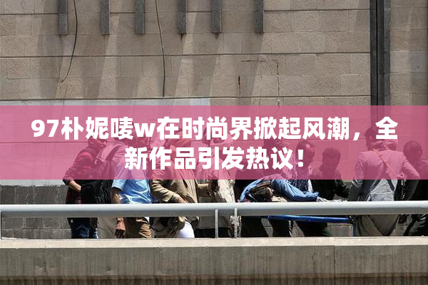 97朴妮唛w在时尚界掀起风潮，全新作品引发热议！