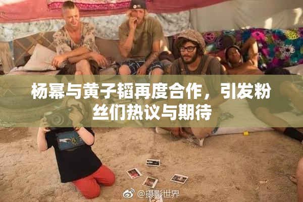 杨幂与黄子韬再度合作，引发粉丝们热议与期待