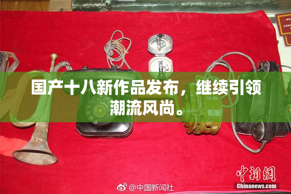 国产十八新作品发布，继续引领潮流风尚。