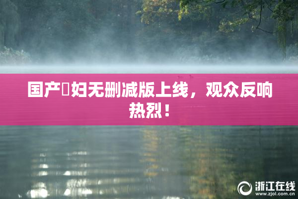 国产婬妇无删减版上线，观众反响热烈！