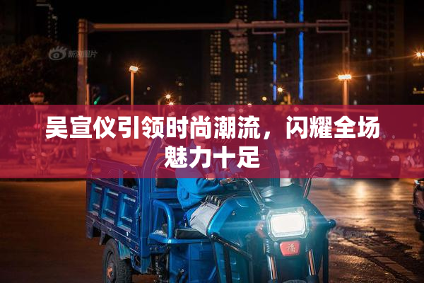 吴宣仪引领时尚潮流，闪耀全场魅力十足