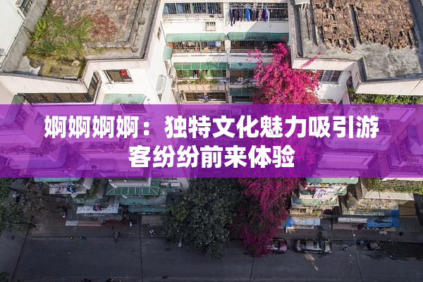 婀婀婀婀：独特文化魅力吸引游客纷纷前来体验