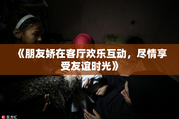 《朋友娇在客厅欢乐互动，尽情享受友谊时光》