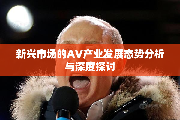 新兴市场的AV产业发展态势分析与深度探讨