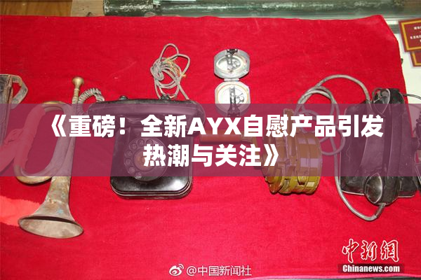 《重磅！全新AYX自慰产品引发热潮与关注》