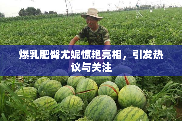 爆乳肥臀尤妮惊艳亮相，引发热议与关注