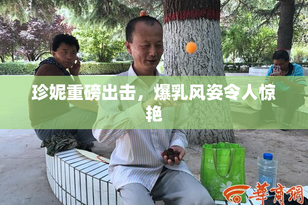 珍妮重磅出击，爆乳风姿令人惊艳