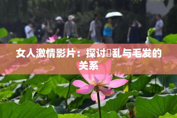 女人激情影片：探讨婬乱与毛发的关系