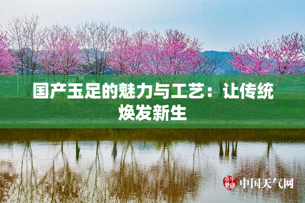 国产玉足的魅力与工艺：让传统焕发新生