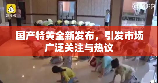 国产特黄全新发布，引发市场广泛关注与热议