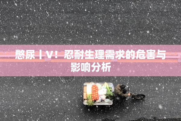 憋尿丨V！忍耐生理需求的危害与影响分析
