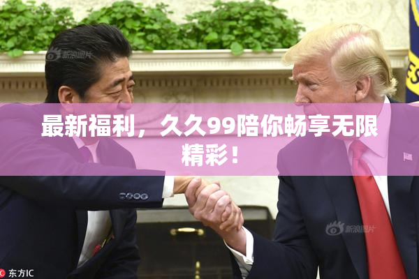 最新福利，久久99陪你畅享无限精彩！