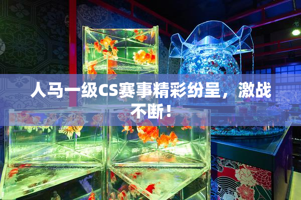 人马一级CS赛事精彩纷呈，激战不断！