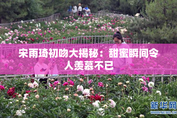 宋雨琦初吻大揭秘：甜蜜瞬间令人羡慕不已