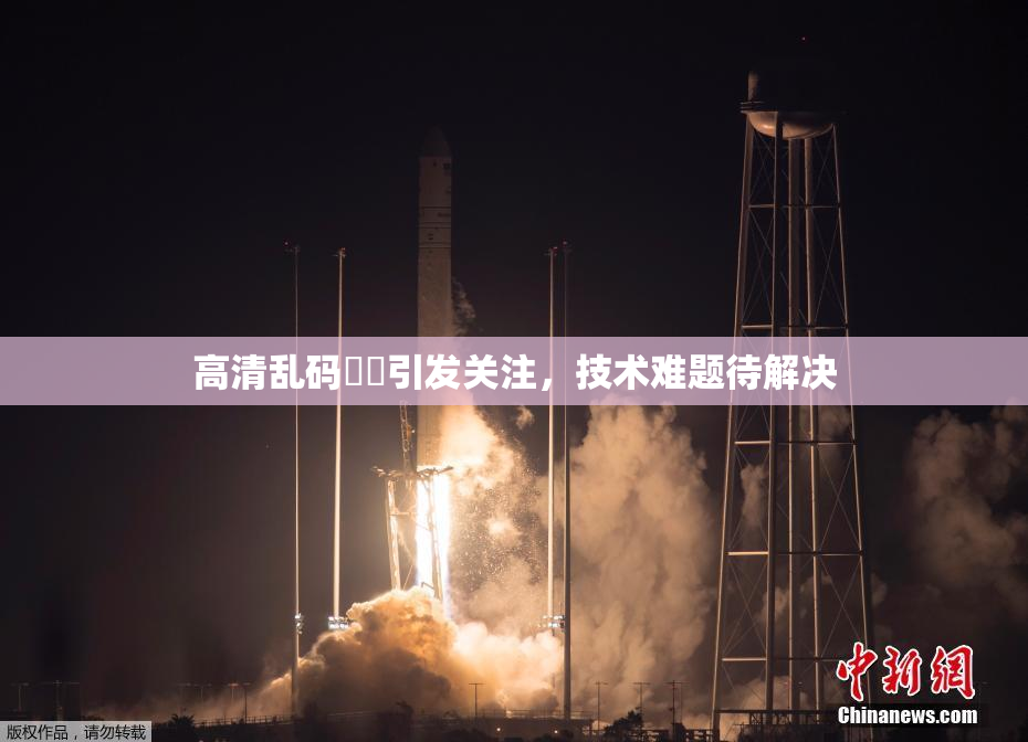 高清乱码❌‌引发关注，技术难题待解决