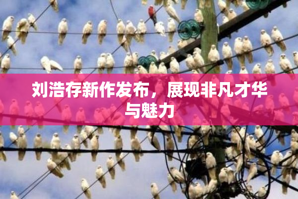 刘浩存新作发布，展现非凡才华与魅力