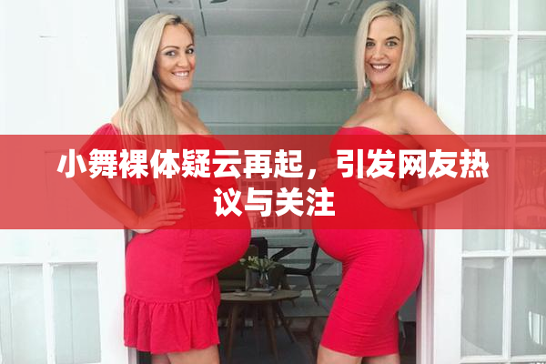 小舞裸体疑云再起，引发网友热议与关注
