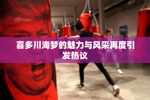喜多川海梦的魅力与风采再度引发热议