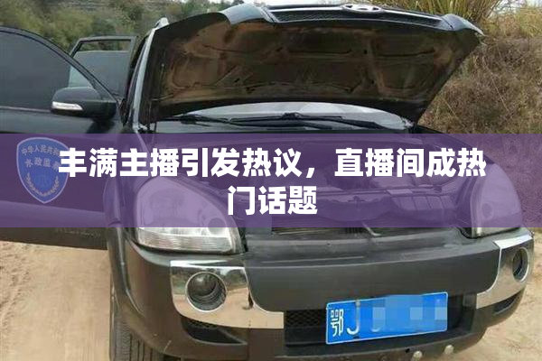 丰满主播引发热议，直播间成热门话题