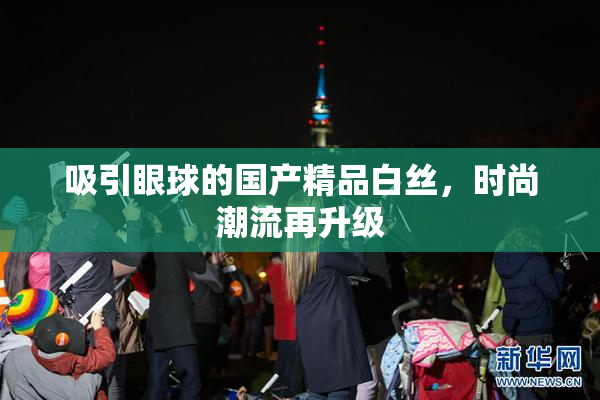 吸引眼球的国产精品白丝，时尚潮流再升级