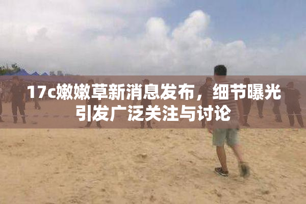 17c嫩嫩草新消息发布，细节曝光引发广泛关注与讨论