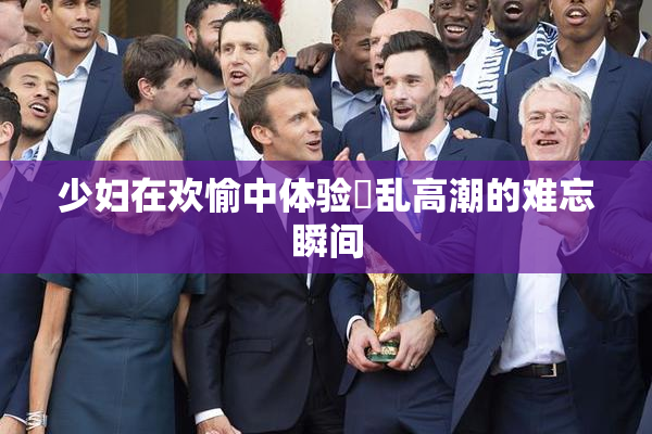 少妇在欢愉中体验婬乱高潮的难忘瞬间