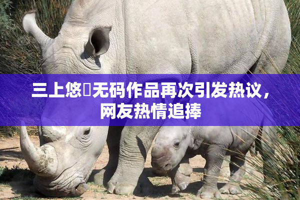 三上悠亜无码作品再次引发热议，网友热情追捧
