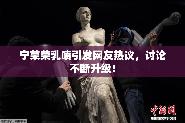 宁荣荣乳喷引发网友热议，讨论不断升级！