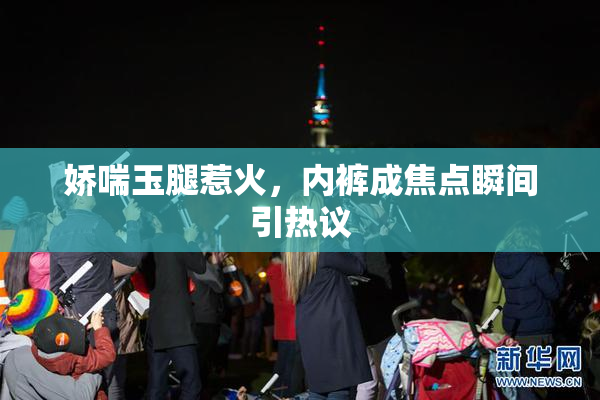 娇喘玉腿惹火，内裤成焦点瞬间引热议