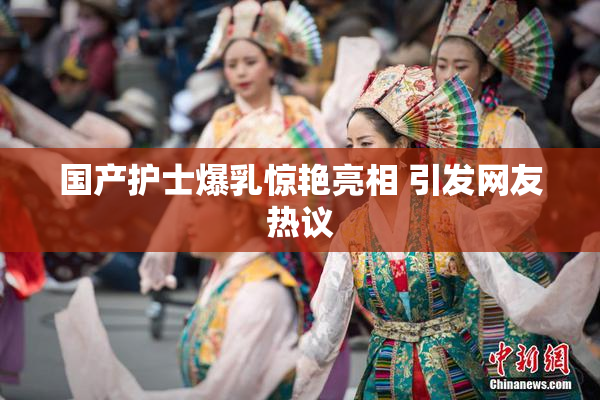 国产护士爆乳惊艳亮相 引发网友热议