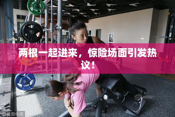 两根一起进来，惊险场面引发热议！