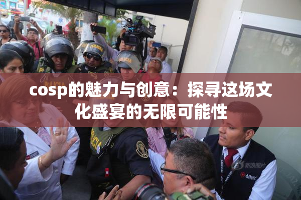 cosp的魅力与创意：探寻这场文化盛宴的无限可能性