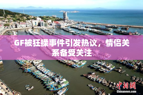 GF被狂揉事件引发热议，情侣关系备受关注
