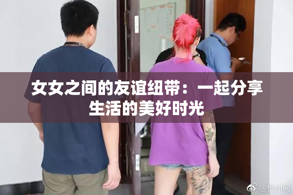 女女之间的友谊纽带：一起分享生活的美好时光
