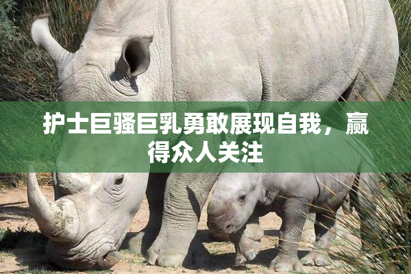 护士巨骚巨乳勇敢展现自我，赢得众人关注