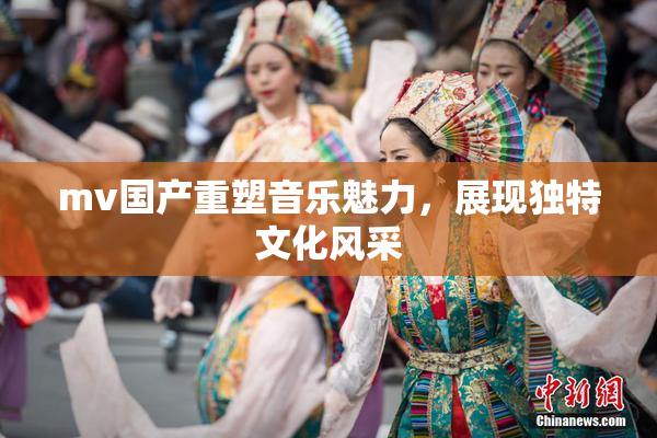 mv国产重塑音乐魅力，展现独特文化风采