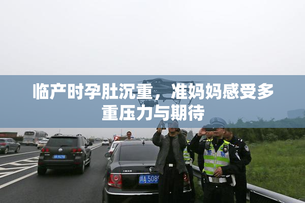 临产时孕肚沉重，准妈妈感受多重压力与期待