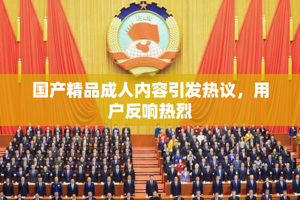 国产精品成人内容引发热议，用户反响热烈