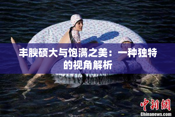 丰腴硕大与饱满之美：一种独特的视角解析