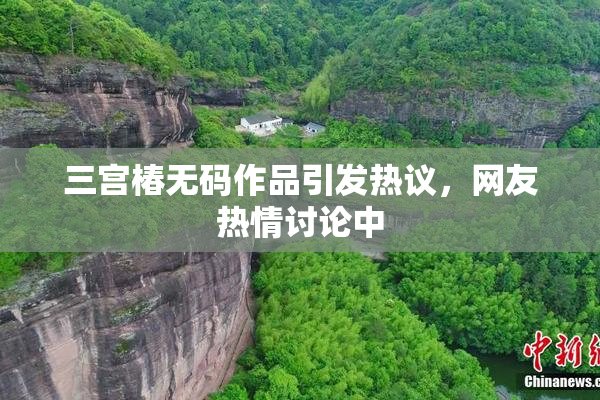 三宫椿无码作品引发热议，网友热情讨论中