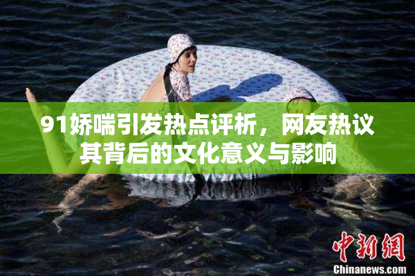 91娇喘引发热点评析，网友热议其背后的文化意义与影响