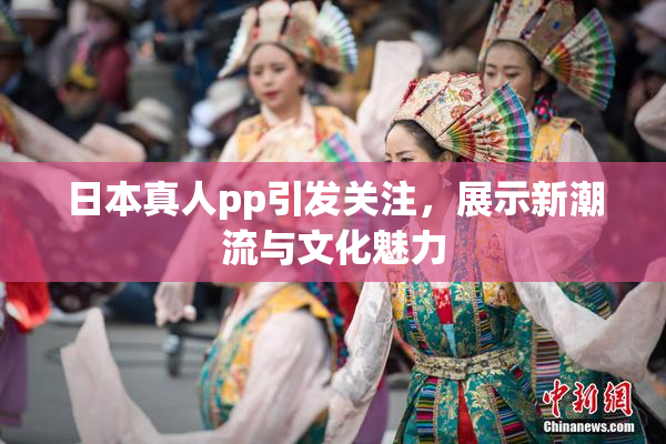 日本真人pp引发关注，展示新潮流与文化魅力