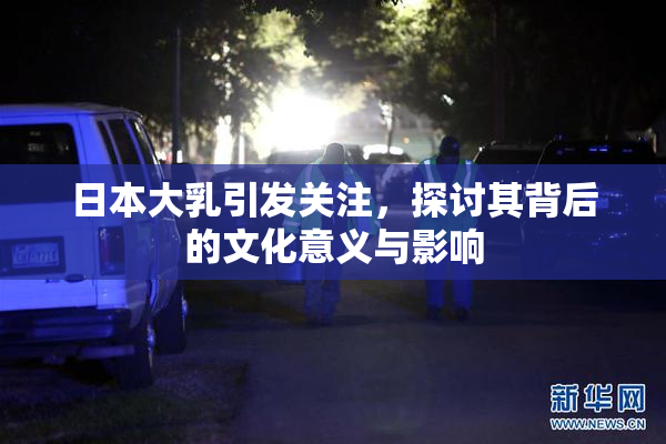 日本大乳引发关注，探讨其背后的文化意义与影响