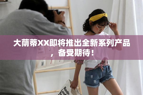 大荫蒂XX即将推出全新系列产品，备受期待！