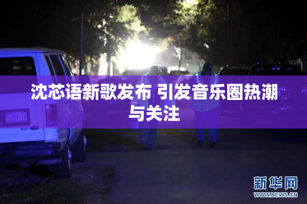 沈芯语新歌发布 引发音乐圈热潮与关注