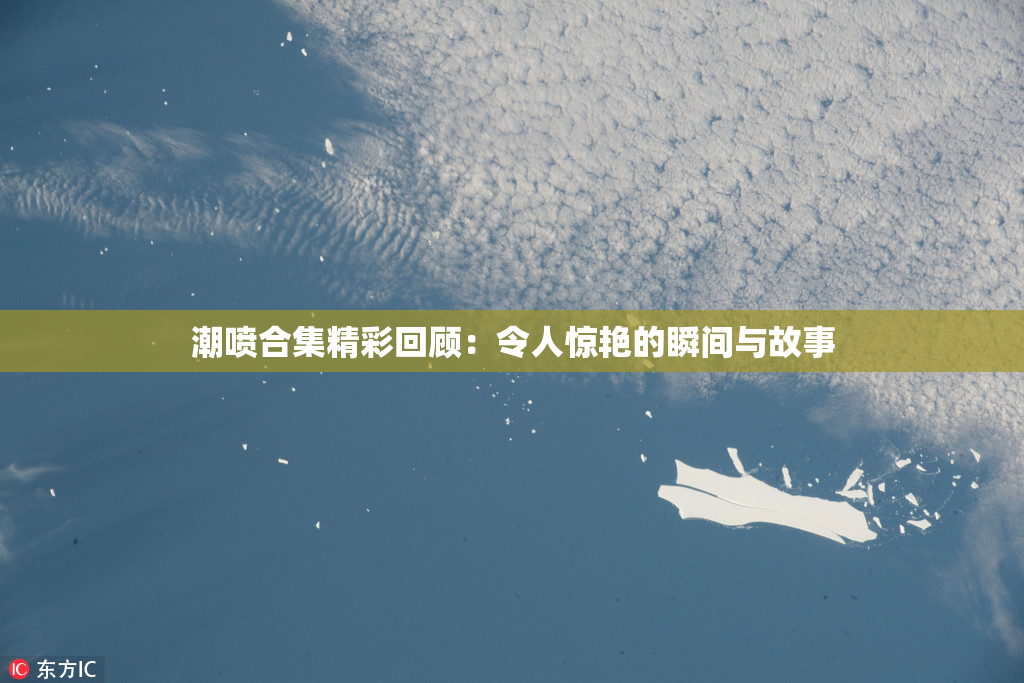 潮喷合集精彩回顾：令人惊艳的瞬间与故事